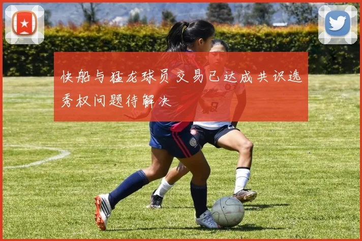 快船与猛龙球员交易已达成共识选秀权问题待解决