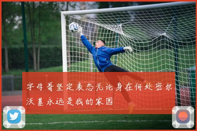字母哥坚定表态无论身在何处密尔沃基永远是我的家园