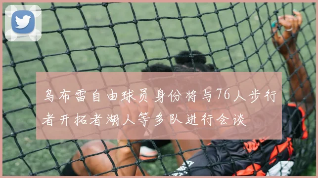 乌布雷自由球员身份将与76人步行者开拓者湖人等多队进行会谈