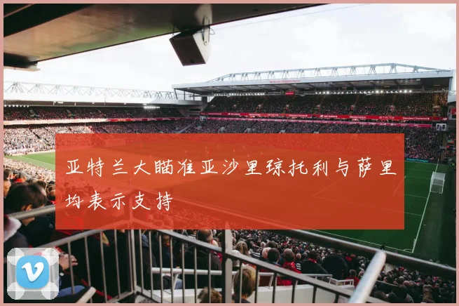 亚特兰大瞄准亚沙里琼托利与萨里均表示支持