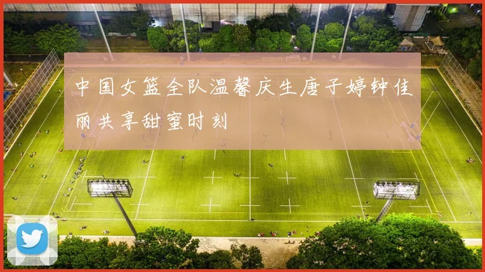 中国女篮全队温馨庆生唐子婷钟佳丽共享甜蜜时刻