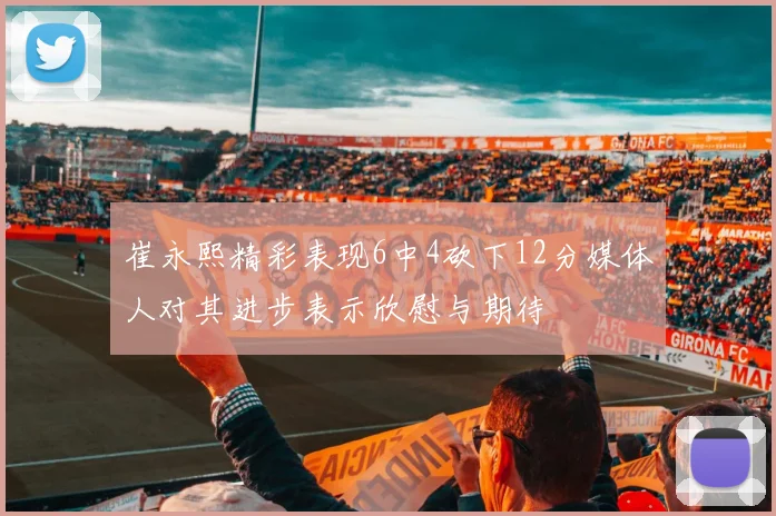 崔永熙精彩表现6中4砍下12分媒体人对其进步表示欣慰与期待