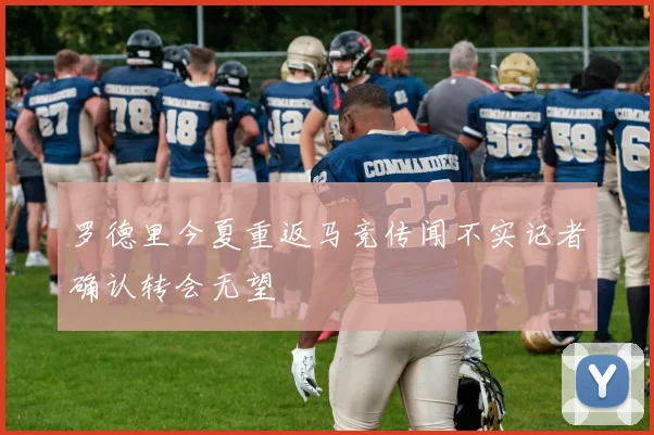 罗德里今夏重返马竞传闻不实记者确认转会无望