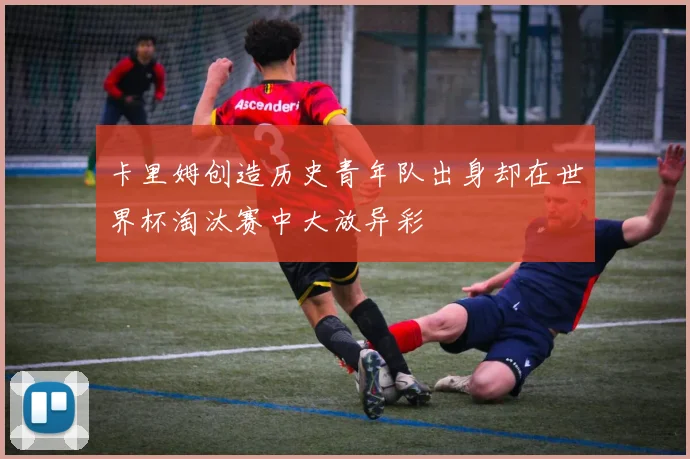卡里姆创造历史青年队出身却在世界杯淘汰赛中大放异彩
