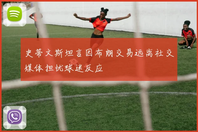史蒂文斯坦言因布朗交易远离社交媒体担忧球迷反应