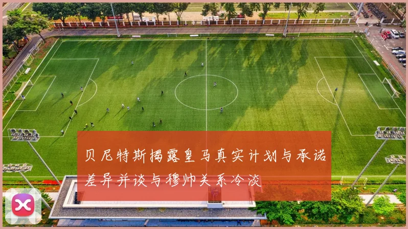 贝尼特斯揭露皇马真实计划与承诺差异并谈与穆帅关系冷淡