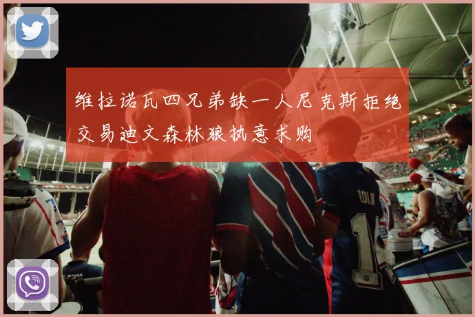 维拉诺瓦四兄弟缺一人尼克斯拒绝交易迪文森林狼执意求购