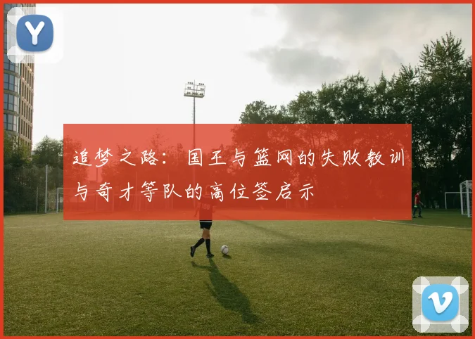 追梦之路：国王与篮网的失败教训与奇才等队的高位签启示