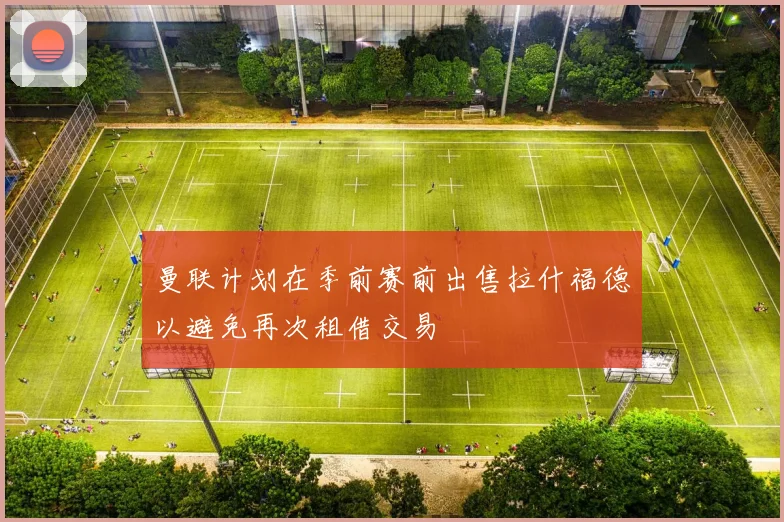 曼联计划在季前赛前出售拉什福德以避免再次租借交易