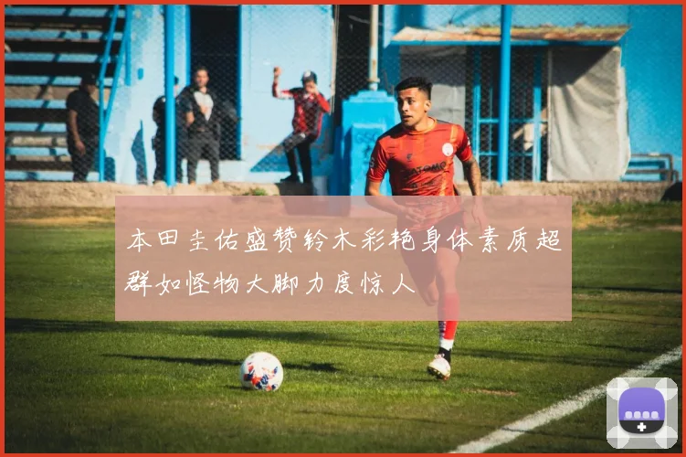 本田圭佑盛赞铃木彩艳身体素质超群如怪物大脚力度惊人