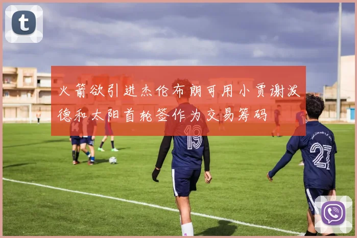 火箭欲引进杰伦布朗可用小贾谢泼德和太阳首轮签作为交易筹码